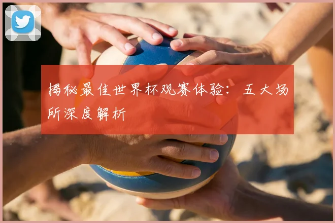 揭秘最佳世界杯观赛体验：五大场所深度解析
