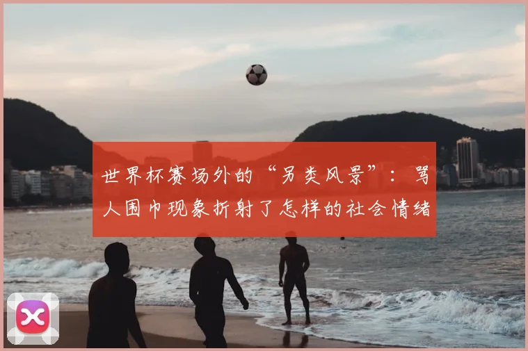 世界杯赛场外的“另类风景”:骂人围巾现象折射了怎样的社会情绪?