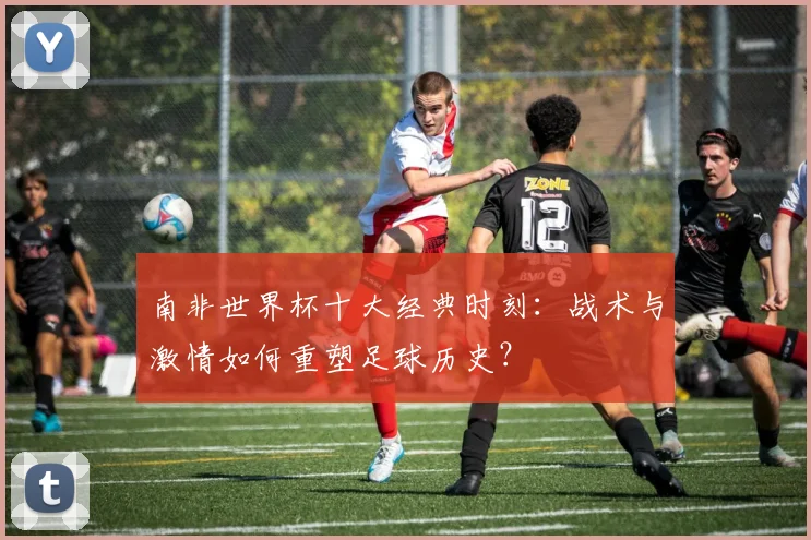 南非世界杯十大经典时刻：战术与激情如何重塑足球历史？