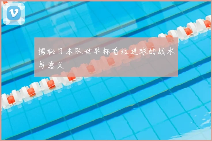 揭秘日本队世界杯首粒进球的战术与意义