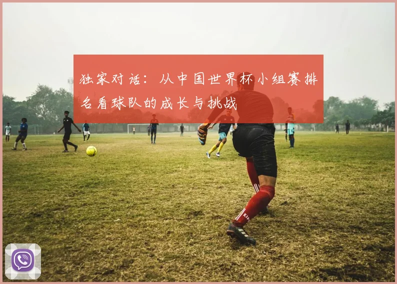 独家对话:从中国世界杯小组赛排名看球队的成长与挑战