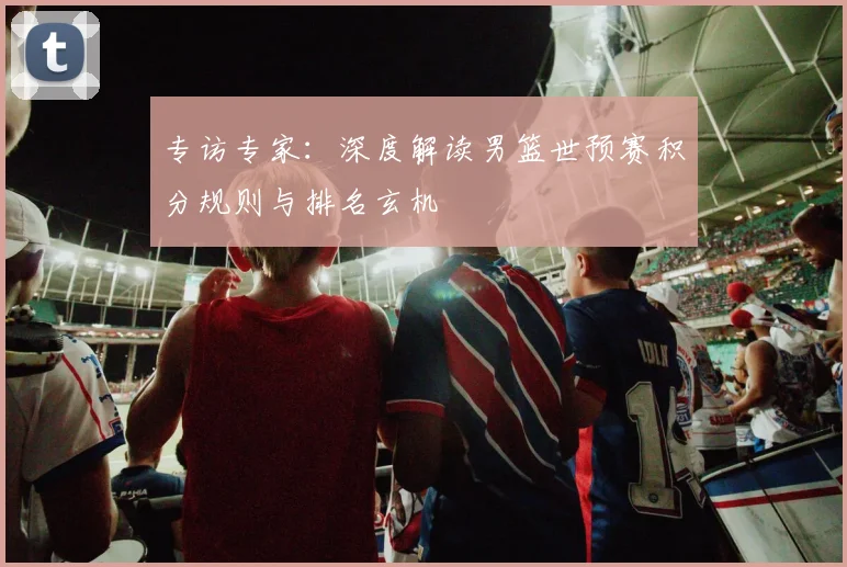 专访专家:深度解读男篮世预赛积分规则与排名玄机