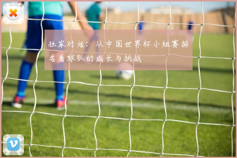 独家对话:从中国世界杯小组赛排名看球队的成长与挑战